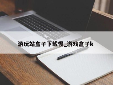 台州游玩站盒子下载慢_游戏盒子k 