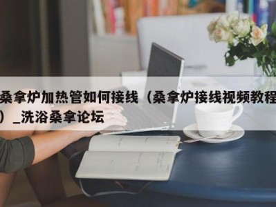 台州桑拿炉加热管如何接线（桑拿炉接线视频教程）_洗浴桑拿论坛