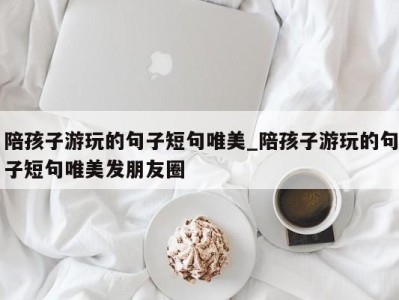 台州陪孩子游玩的句子短句唯美_陪孩子游玩的句子短句唯美发朋友圈 