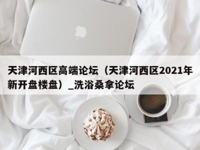 台州天津河西区高端论坛（天津河西区2021年新开盘楼盘）_洗浴桑拿论坛