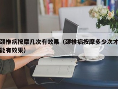 台州颈椎病按摩几次有效果（颈椎病按摩多少次才能有效果）