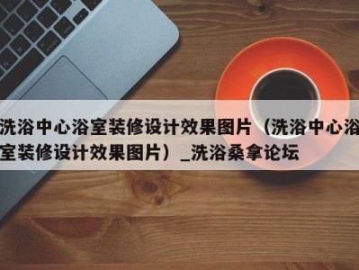 台州洗浴中心浴室装修设计效果图片（洗浴中心浴室装修设计效果图片）_洗浴桑拿论坛