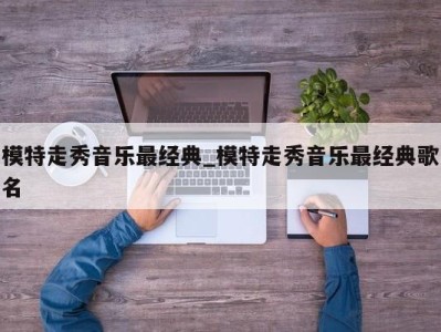 台州模特走秀音乐最经典_模特走秀音乐最经典歌名 