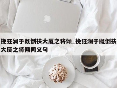 台州挽狂澜于既倒扶大厦之将倾_挽狂澜于既倒扶大厦之将倾同义句 