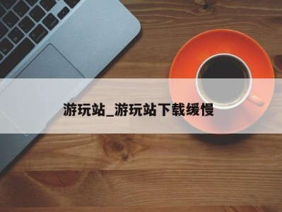 台州游玩站_游玩站下载缓慢 