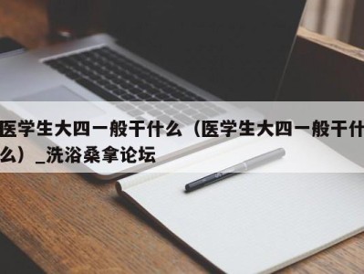 台州医学生大四一般干什么（医学生大四一般干什么）_洗浴桑拿论坛