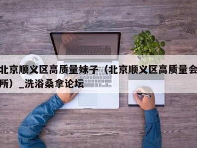 台州北京顺义区高质量妹子（北京顺义区高质量会所）_洗浴桑拿论坛