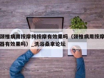 台州颈椎病用按摩椅按摩有效果吗（颈椎病用按摩器有效果吗）_洗浴桑拿论坛