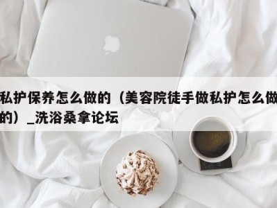 台州私护保养怎么做的（美容院徒手做私护怎么做的）_洗浴桑拿论坛