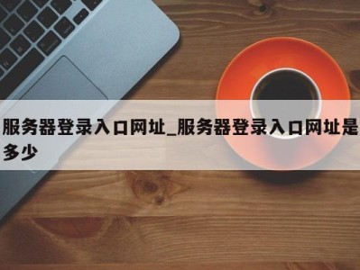 台州服务器登录入口网址_服务器登录入口网址是多少 