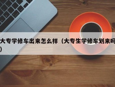 台州大专学修车出来怎么样（大专生学修车划来吗）