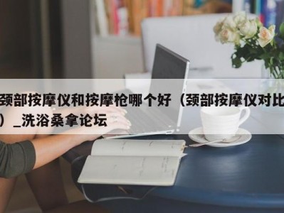 台州颈部按摩仪和按摩枪哪个好（颈部按摩仪对比）_洗浴桑拿论坛