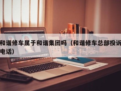 台州和谐修车属于和谐集团吗（和谐修车总部投诉电话）