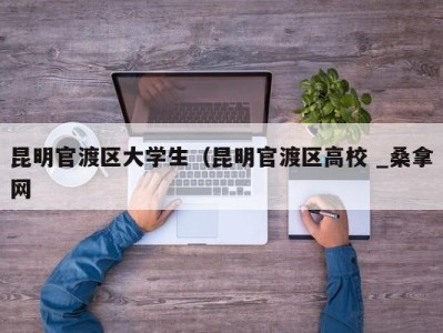 台州昆明官渡区大学生（昆明官渡区高校 _桑拿网