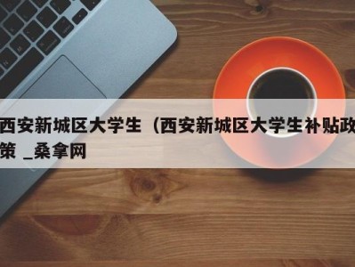 台州西安新城区大学生（西安新城区大学生补贴政策 _桑拿网