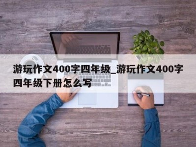 台州游玩作文400字四年级_游玩作文400字四年级下册怎么写 