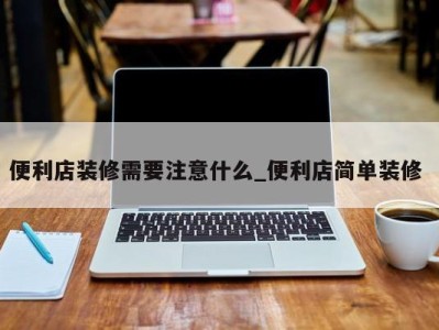 台州便利店装修需要注意什么_便利店简单装修 