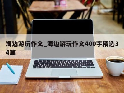 台州海边游玩作文_海边游玩作文400字精选34篇 