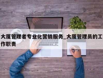 台州大厦管理者专业化营销服务_大厦管理员的工作职责 