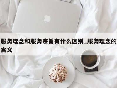 台州服务理念和服务宗旨有什么区别_服务理念的含义 