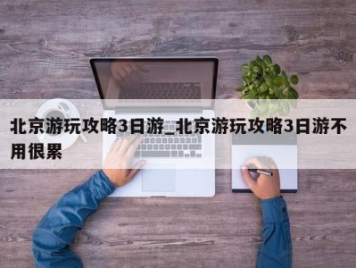 台州北京游玩攻略3日游_北京游玩攻略3日游不用很累 