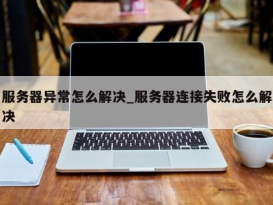 服务器异常怎么解决_服务器连接失败怎么解决 